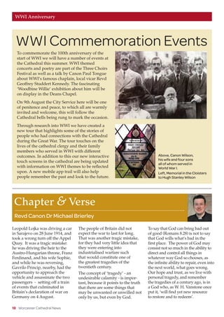 18 Worcester Cathedral News
WWI Anniversary
Leopold Lojka was driving a car
in Sarajevo on 28 June 1914, and
took a wrong turn off the Appel
Quay. It was a tragic mistake:
he was driving the heir to the
Austro-Hungarian throne, Franz
Ferdinand, and his wife Sophie,
and while he was reversing,
Gavrilo Princip, nearby, had the
opportunity to approach the
vehicle and assassinate the two
passengers - setting off a train
of events that culminated in
Britain’s declaration of war on
Germany on 4 August.
The people of Britain did not
expect the war to last for long.
That was another tragic mistake,
for they had very little idea that
they were entering into
industrialised warfare such
that would constitute one of
the greatest tragedies of the
twentieth century.
The concept of ‘tragedy’ - an
undesirable calamity - is impor-
tant, because it points to the truth
that there are some things that
may be unwanted or unwilled not
only by us, but even by God.
To say that God can bring bad out
of good (Romans 8.28) is not to say
that God wills what’s bad in the
first place. The power of God may
consist not so much in the ability to
direct and control all things in
whatever way God so chooses, as
the infinite ability to repair, even into
the next world, what goes wrong.
Our hope and trust, as we live with
personal tragedy, and remember
the tragedies of a century ago, is in
a God who, as W. H. Vanstone once
put it, ‘will find yet new resource
to restore and to redeem’.
Chapter  Verse
Revd Canon Dr Michael Brierley
To commemorate the 100th anniversary of the
start of WWI we will have a number of events at
the Cathedral this summer. WWI themed
concerts and poetry are part of the Three Choirs
Festival as well as a talk by Canon Paul Tongue
about WWI’s famous chaplain, local vicar Revd
Geoffrey Studdert Kennedy. The fascinating
‘Woodbine Willie’ exhibition about him will be
on display in the Deans Chapel.
On 9th August the City Service here will be one
of penitence and peace, to which all are warmly
invited and welcome, this will follow the
Cathedral bells being rung to mark the occasion.
Through research into WWI we have created a
new tour that highlights some of the stories of
people who had connections with the Cathedral
during the Great War. The tour touches on the
lives of the cathedral clergy and their family
members who served in WWI with different
outcomes. In addition to this our new interactive
touch screens in the cathedral are being updated
with information on WWI themes to be reflected
upon. A new mobile app trail will also help
people remember the past and look to the future.
WWI Commemoration Events
Above, Canon Wilson,
his wife and four sons
all of whom served in
World War I.
Left, Memorial in the Cloisters
to Hugh Stanley Wilson
 