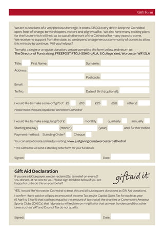 I would like to make a regular gift of £ monthly 	 quarterly _ annually
Starting on (day) (month) (year) until further notice
Payment method: Standing Order* Cheque
You can also donate online by visiting: www.justgiving.com/worcestercathedral
*The Cathedral will send a standing order form for your full details
Gift Form
We are custodians of a very precious heritage. It costs £3500 every day to keep the Cathedral
open, free-of-charge, to worshippers, visitors and pilgrims alike. We also have many exciting plans
for the future which will help us to sustain the work of the Cathedral for many years to come.
We receive no support from the state, so we depend on a generous community of donors to allow
this ministry to continue. Will you help us?
To make a single or a regular donation, please complete the form below and return to:
The Director of Fundraising, FREEPOST RTGU-SSHG-JALA, 8 College Yard, Worcester WR1 2LA
Gift Aid Declaration
If you are a UK taxpayer, we can reclaim 25p tax relief on every £1
you donate, at no cost to you. Please sign and date below if you are
happy for us to do this on your behalf.
YES, I would like Worcester Cathedral to treat this and all subsequent donations as Gift Aid donations.
I confirm I have paid or will pay an amount of Income Tax and/or Capital Gains Tax for each tax year
(6 April to 5 April) that is at least equal to the amount of tax that all the charities or Community Amateur
Sports Clubs (CASCs) that I donate to will reclaim on my gifts for that tax year. I understand that other
taxes such as VAT and Council Tax do not qualify.
Signed:	Date:	
I would like to make a one-off gift of:	 £5
	
£10 	 £25 	 £50 	 other £
Please make cheques payable to ‘Worcester Cathedral’
Signed:	Date:	
Title:	 First Name:	 Surname: 	
Address:			
		 Postcode: 	
Email:			
Tel No:		 Date of Birth (optional):	
 