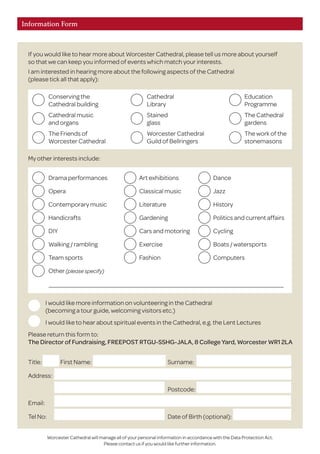 Information Form
If you would like to hear more about Worcester Cathedral, please tell us more about yourself
so that we can keep you informed of events which match your interests.
I am interested in hearing more about the following aspects of the Cathedral
(please tick all that apply):
I would like more information on volunteering in the Cathedral
(becoming a tour guide, welcoming visitors etc.)
I would like to hear about spiritual events in the Cathedral, e.g. the Lent Lectures
Please return this form to:
The Director of Fundraising, FREEPOST RTGU-SSHG-JALA, 8 College Yard, Worcester WR1 2LA
Worcester Cathedral will manage all of your personal information in accordance with the Data Protection Act.
Please contact us if you would like further information.
My other interests include:
Conserving the	 Cathedral	 Education
Cathedral building	 Library	 Programme
Cathedral music	 Stained	 The Cathedral
and organs	 glass	 gardens
The Friends of	 Worcester Cathedral	 The work of the
Worcester Cathedral	 Guild of Bellringers	 stonemasons
Drama performances	 Art exhibitions	 Dance
Opera	 Classical music	 Jazz
Contemporary music	 Literature	 History
Handicrafts	 Gardening	 Politics and current affairs
DIY	 Cars and motoring	 Cycling
Walking / rambling	 Exercise	 Boats / watersports
Team sports	 Fashion	 Computers
Other(please specify)
Title:	 First Name:	 Surname: 	
Address:			
		 Postcode: 	
Email:			
Tel No:		 Date of Birth (optional):	
 