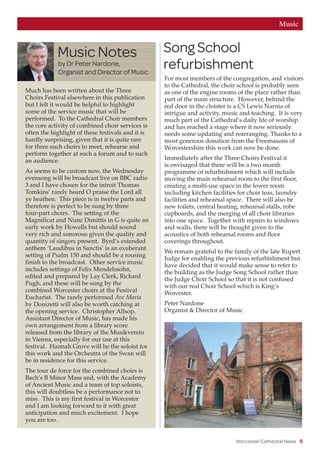 Worcester Cathedral News 5
MusicPhoto:ChrisDobbs
Much has been written about the Three
Choirs Festival elsewhere in this publication
but I felt it would be helpful to highlight
some of the service music that will be
performed. To the Cathedral Choir members
the core activity of combined choir services is
often the highlight of these festivals and it is
hardly surprising, given that it is quite rare
for three such choirs to meet, rehearse and
perform together at such a forum and to such
an audience.
As seems to be custom now, the Wednesday
evensong will be broadcast live on BBC radio
3 and I have chosen for the introit Thomas
Tomkins’ rarely heard O praise the Lord all
ye heathen. This piece is in twelve parts and
therefore is perfect to be sung by three
four-part choirs. The setting of the
Magnificat and Nunc Dimittis in G is quite an
early work by Howells but should sound
very rich and sonorous given the quality and
quantity of singers present. Byrd’s extended
anthem ‘Laudibus in Sanctis’ is an exuberant
setting of Psalm 150 and should be a rousing
finish to the broadcast. Other service music
includes settings of Felix Mendelssohn,
edited and prepared by Lay Clerk, Richard
Pugh, and these will be sung by the
combined Worcester choirs at the Festival
Eucharist. The rarely performed Ave Maria
by Donizetti will also be worth catching at
the opening service. Christopher Allsop,
Assistant Director of Music, has made his
own arrangement from a library score
released from the library of the Musikverein
in Vienna, especially for our use at this
festival. Hannah Grove will be the soloist for
this work and the Orchestra of the Swan will
be in residence for this service.
The tour de force for the combined choirs is
Bach’s B Minor Mass and, with the Academy
of Ancient Music and a team of top soloists,
this will doubtless be a performance not to
miss. This is my first festival in Worcester
and I am looking forward to it with great
anticipation and much excitement. I hope
you are too.
Music Notes
by Dr Peter Nardone,
Organist and Director of Music
Song School
refurbishment
For most members of the congregation, and visitors
to the Cathedral, the choir school is probably seen
as one of the engine rooms of the place rather than
part of the main structure. However, behind the
red door in the cloister is a CS Lewis Narnia of
intrigue and activity, music and teaching. It is very
much part of the Cathedral’s daily life of worship
and has reached a stage where it now seriously
needs some updating and rearranging. Thanks to a
most generous donation from the Freemasons of
Worcestershire this work can now be done.
Immediately after the Three Choirs Festival it
is envisaged that there will be a two month
programme of refurbishment which will include
moving the main rehearsal room to the first floor,
creating a multi-use space in the lower room
including kitchen facilities for choir teas, laundry
facilities and rehearsal space. There will also be
new toilets, central heating, rehearsal stalls, robe
cupboards, and the merging of all choir libraries
into one space. Together with repairs to windows
and walls, there will be thought given to the
acoustics of both rehearsal rooms and floor
coverings throughout.
We remain grateful to the family of the late Rupert
Judge for enabling the previous refurbishment but
have decided that it would make sense to refer to
the building as the Judge Song School rather than
the Judge Choir School so that it is not confused
with our real Choir School which is King’s
Worcester.
Peter Nardone
Organist  Director of Music
 