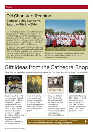 Fundraising PageMusic
6 Worcester Cathedral News
The Music Department is pleased to announce
the first annual Old Choristers Reunion - a
wonderful opportunity for all old choristers
(boys and girls), choral scholars and lay clerks
to spend the day in Worcester and sing Choral
Evensong together with the current cathedral
choir, conducted by Dr Peter Nardone.
To sign up, please email Christopher Allsop at:
christopher.allsop@worcestercathedral.org.uk
with your details, including your name, when
you sang at the cathedral, and your current
voice-part (if you would like to join with the
choir for the service).
Old Choristers Reunion
Come and sing Evensong,
Saturday 5th July 2014
Photo:WorcesterNews
For a full range of gift ideas visit the Cathedral shop online at:
www.worcestercathedral.co.uk/Shop_online.php
Gift ideas from the Cathedral Shop
The Cathedral Shop has a range of interesting books on the First World War and the Three Choirs Festival.
What Tommy took to War
- with striking original
photography by Chris
Foster and expert text
from noted historian
Peter Doyle, this book
looks in detail at fifty
objects that Tommy
would have had in
his kit and which would
have accompanied,
equipped and
comforted him during
his wartime ordeals.
Yours Ever, Charlie –
a fascinating and
moving account of
a Worcestershire
soldier’s experiences
in Gallipoli, based
on his many letters
home.
Women in the First
World War is told
through historical
documents, memoirs,
photographs,
uniforms and
ephemera, the authors
present a study of this
turning point in
British social history.
With the forthcoming
Three Choirs Festival
in mind, the shop
also has a selection
of books. To name
but one: Elgar and the
Three Choirs Festival
by Donald Hunt.
Please feel free to share this information with any
former choristers, choral scholars or lay clerks
with whom you are in touch.
 