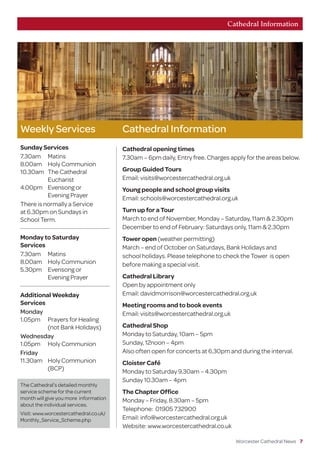 Worcester Cathedral News 7
Weekly Services
Sunday Services
7.30am	Matins
8.00am	 Holy Communion
10.30am	 The Cathedral
	Eucharist
4.00pm	 Evensong or
	 Evening Prayer
There is normally a Service
at 6.30pm on Sundays in
School Term.
Monday to Saturday
Services
7.30am	Matins
8.00am	 Holy Communion
5.30pm	 Evensong or
	 Evening Prayer
Additional Weekday
Services
Monday
1.05pm	 Prayers for Healing
	 (not Bank Holidays)
Wednesday
1.05pm	 Holy Communion
Friday
11.30am	 Holy Communion
	(BCP)
Cathedral Information
Cathedral opening times
7.30am – 6pm daily, Entry free. Charges apply for the areas below.
Group Guided Tours
Email: visits@worcestercathedral.org.uk
Young people and school group visits
Email: schools@worcestercathedral.org.uk
Turn up for a Tour
March to end of November, Monday – Saturday, 11am  2.30pm
December to end of February: Saturdays only, 11am  2.30pm
Tower open (weather permitting)
March – end of October on Saturdays, Bank Holidays and
school holidays. Please telephone to check the Tower is open
before making a special visit.
Cathedral Library
Open by appointment only
Email: davidmorrison@worcestercathedral.org.uk
Meeting rooms and to book events
Email: visits@worcestercathedral.org.uk
Cathedral Shop
Monday to Saturday, 10am – 5pm
Sunday, 12noon – 4pm
Also often open for concerts at 6.30pm and during the interval.
Cloister Café
Monday to Saturday 9.30am – 4.30pm
Sunday 10.30am – 4pm
The Chapter Office
Monday – Friday, 8.30am – 5pm
Telephone: 01905 732900
Email: info@worcestercathedral.org.uk
Website: www.worcestercathedral.co.uk
Cathedral Information
The Cathedral’s detailed monthly
service scheme for the current
month will give you more  information
about the individual services.
Visit: www.worcestercathedral.co.uk/
Monthly_Service_Scheme.php
 