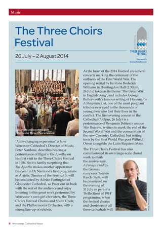 8 Worcester Cathedral News
Music
‘A life-changing experience’ is how
Worcester Cathedral’s Director of Music,
Peter Nardone, describes hearing a
performance of Elgar’s The Apostles on
his first visit to the Three Choirs Festival
in 1984. So it’s hardly surprising that
The Apostles makes another appearance
this year in Dr Nardone’s first programme
as Artistic Director of the Festival. It will
be conducted by Adrian Partington of
Gloucester Cathedral, so Peter can sit back
with the rest of the audience and enjoy
listening to this great work performed by
Worcester’s own girl choristers, the Three
Choirs Festival Chorus and Youth Choir,
and the Philharmonia Orchestra, with a
strong line-up of soloists.
At the heart of the 2014 Festival are several
concerts marking the centenary of the
outbreak of the First World War. The
opening recital by baritone Roderick
Williams in Huntingdon Hall (2.30pm,
26 July) takes as its theme ‘The Great War
in English Song’, and includes George
Butterworth’s famous setting of Housman’s
A Shropshire Lad, one of the most poignant
tributes ever paid to the thousands of
young men who lost their lives in the
conflict. The first evening concert in the
Cathedral (7.45pm, 26 July) is a
performance of Benjamin Britten’s unique
War Requiem, written to mark the end of the
Second World War and the consecration of
the new Coventry Cathedral, but setting
texts by the First World War poet Wilfred
Owen alongside the Latin Requiem Mass.
The Three Choirs Festival has also
commissioned its own large-scale choral
work to mark
the anniversary.
A Foreign Field by
the German
composer Torsten
Rasch (right) will
be premiered on
the evening of
31 July as part of a
‘Reflections of 1914’
programme, when
the festival chorus
and choristers of all
three cathedrals will
Photo:MauriceFoxall
Opening service of the 2011
Worcester Three Choirs Festival
The Three Choirs
Festival
26 July – 2 August 2014
 