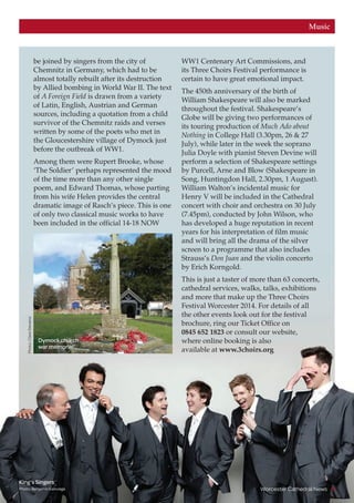 Worcester Cathedral News 9
Music
be joined by singers from the city of
Chemnitz in Germany, which had to be
almost totally rebuilt after its destruction
by Allied bombing in World War II. The text
of A Foreign Field is drawn from a variety
of Latin, English, Austrian and German
sources, including a quotation from a child
survivor of the Chemnitz raids and verses
written by some of the poets who met in
the Gloucestershire village of Dymock just
before the outbreak of WW1.
Among them were Rupert Brooke, whose
‘The Soldier’ perhaps represented the mood
of the time more than any other single
poem, and Edward Thomas, whose parting
from his wife Helen provides the central
dramatic image of Rasch’s piece. This is one
of only two classical music works to have
been included in the official 14-18 NOW
WW1 Centenary Art Commissions, and
its Three Choirs Festival performance is
certain to have great emotional impact.
The 450th anniversary of the birth of
William Shakespeare will also be marked
throughout the festival. Shakespeare’s
Globe will be giving two performances of
its touring production of Much Ado about
Nothing in College Hall (3.30pm, 26  27
July), while later in the week the soprano
Julia Doyle with pianist Steven Devine will
perform a selection of Shakespeare settings
by Purcell, Arne and Blow (Shakespeare in
Song, Huntingdon Hall, 2.30pm, 1 August).
William Walton’s incidental music for
Henry V will be included in the Cathedral
concert with choir and orchestra on 30 July
(7.45pm), conducted by John Wilson, who
has developed a huge reputation in recent
years for his interpretation of film music
and will bring all the drama of the silver
screen to a programme that also includes
Strauss’s Don Juan and the violin concerto
by Erich Korngold.
This is just a taster of more than 63 concerts,
cathedral services, walks, talks, exhibitions
and more that make up the Three Choirs
Festival Worcester 2014. For details of all
the other events look out for the festival
brochure, ring our Ticket Office on
0845 652 1823 or consult our website,
where online booking is also
available at www.3choirs.org
Dymock church
war memorial
King’s Singers
Photo: Benjamin Ealovega
Photo:ClareStevens
 
