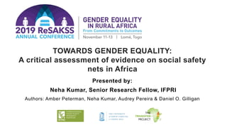 TOWARDS GENDER EQUALITY:
A critical assessment of evidence on social safety
nets in Africa
Presented by:
Neha Kumar, Senior Research Fellow, IFPRI
Authors: Amber Peterman, Neha Kumar, Audrey Pereira & Daniel O. Gilligan
 