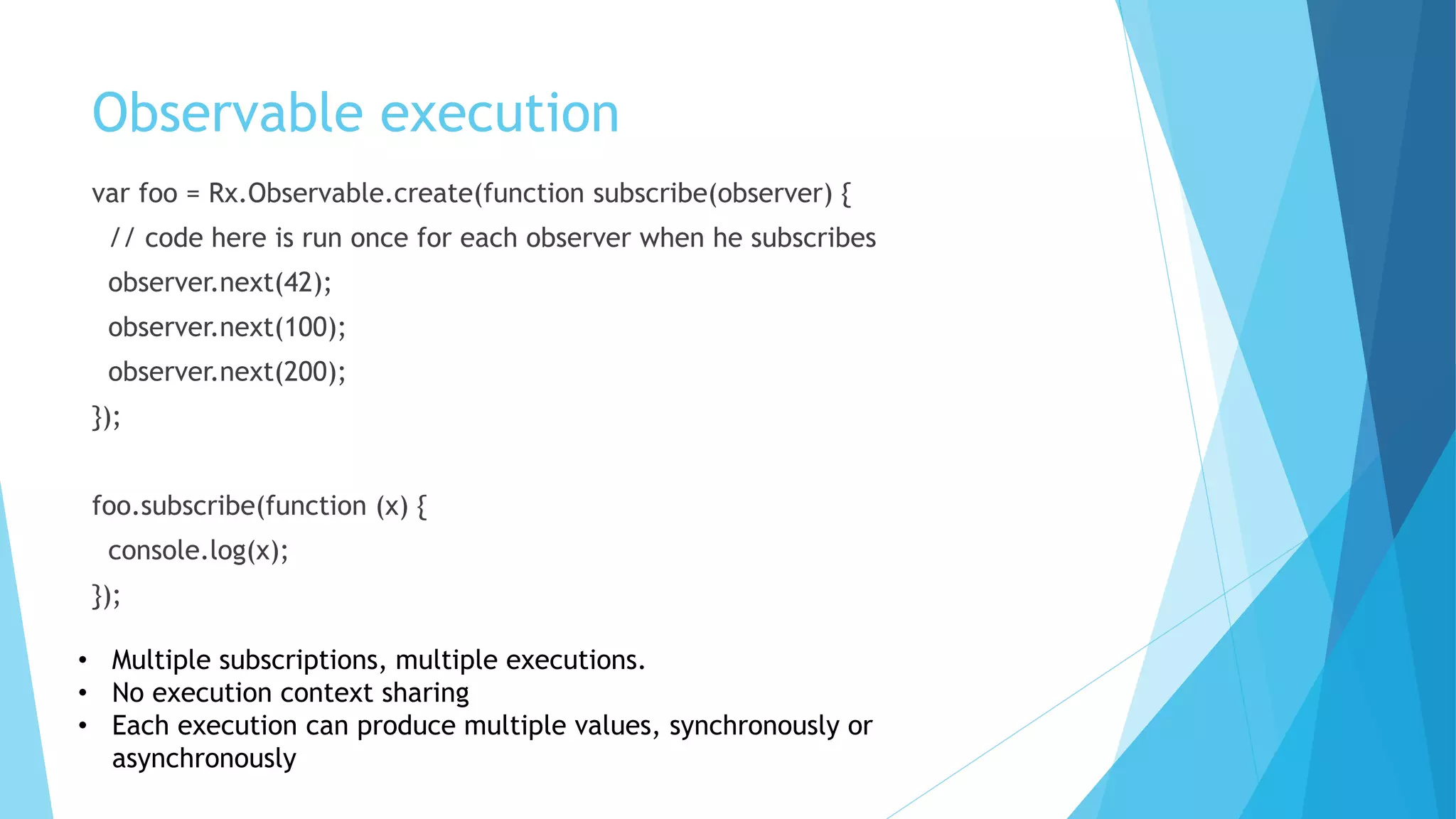 Observable execution
var foo = Rx.Observable.create(function subscribe(observer) {
// code here is run once for each observer when he subscribes
observer.next(42);
observer.next(100);
observer.next(200);
});
foo.subscribe(function (x) {
console.log(x);
});
• Multiple subscriptions, multiple executions.
• No execution context sharing
• Each execution can produce multiple values, synchronously or
asynchronously
 