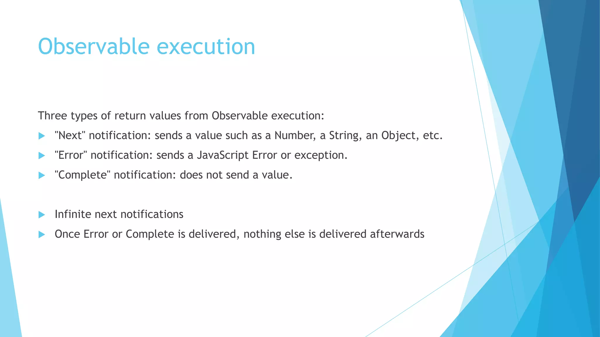 Observable execution
Three types of return values from Observable execution:
 "Next" notification: sends a value such as a Number, a String, an Object, etc.
 "Error" notification: sends a JavaScript Error or exception.
 "Complete" notification: does not send a value.
 Infinite next notifications
 Once Error or Complete is delivered, nothing else is delivered afterwards
 