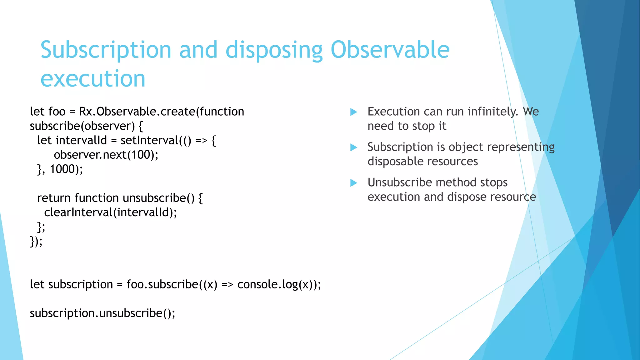 Subscription and disposing Observable
execution
 Execution can run infinitely. We
need to stop it
 Subscription is object representing
disposable resources
 Unsubscribe method stops
execution and dispose resource
let foo = Rx.Observable.create(function
subscribe(observer) {
let intervalId = setInterval(() => {
observer.next(100);
}, 1000);
return function unsubscribe() {
clearInterval(intervalId);
};
});
let subscription = foo.subscribe((x) => console.log(x));
subscription.unsubscribe();
 