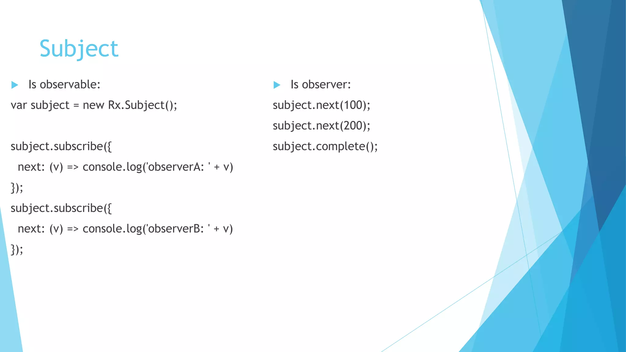 Subject
 Is observable:
var subject = new Rx.Subject();
subject.subscribe({
next: (v) => console.log('observerA: ' + v)
});
subject.subscribe({
next: (v) => console.log('observerB: ' + v)
});
 Is observer:
subject.next(100);
subject.next(200);
subject.complete();
 