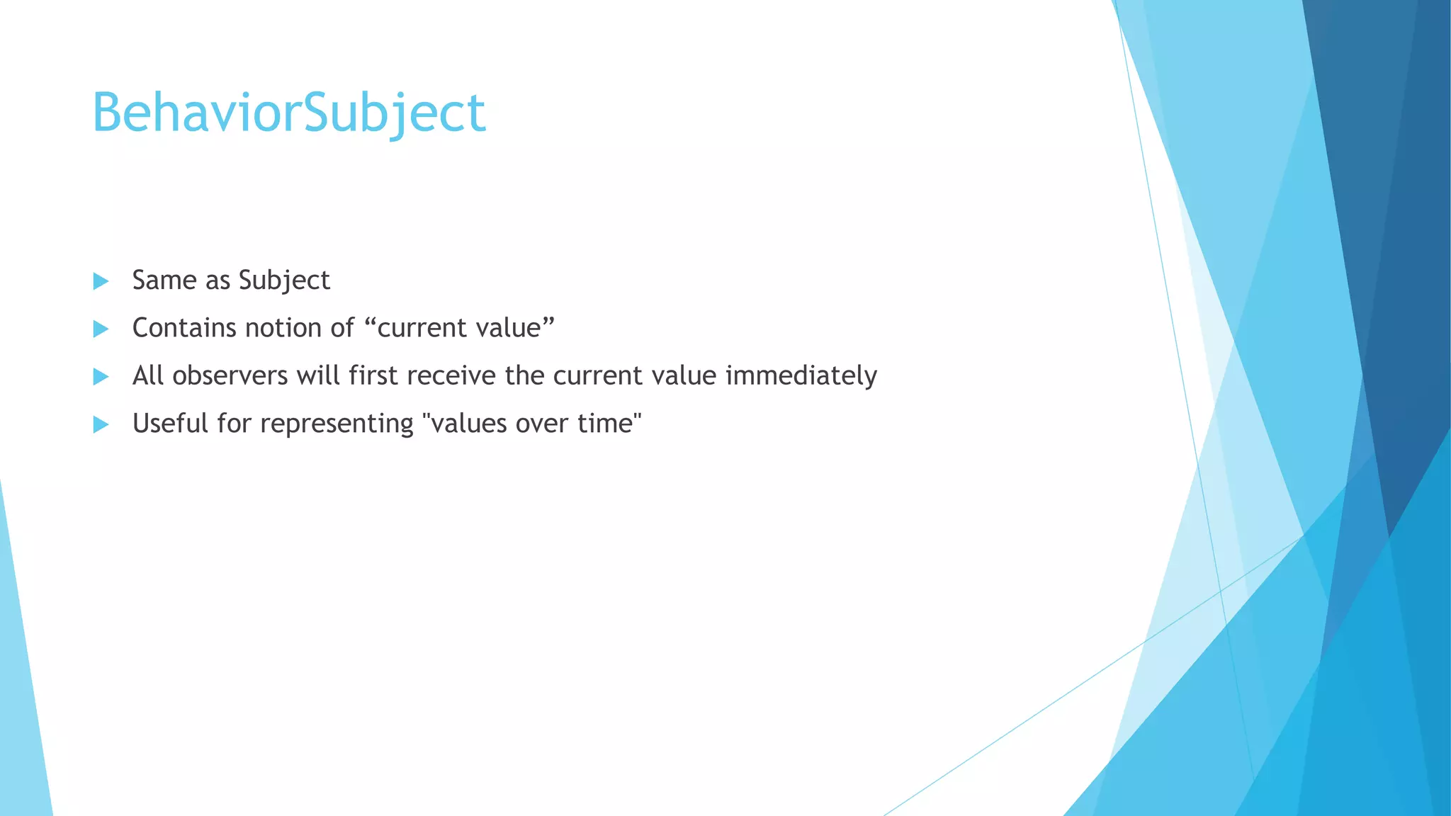 BehaviorSubject
 Same as Subject
 Contains notion of “current value”
 All observers will first receive the current value immediately
 Useful for representing "values over time"
 