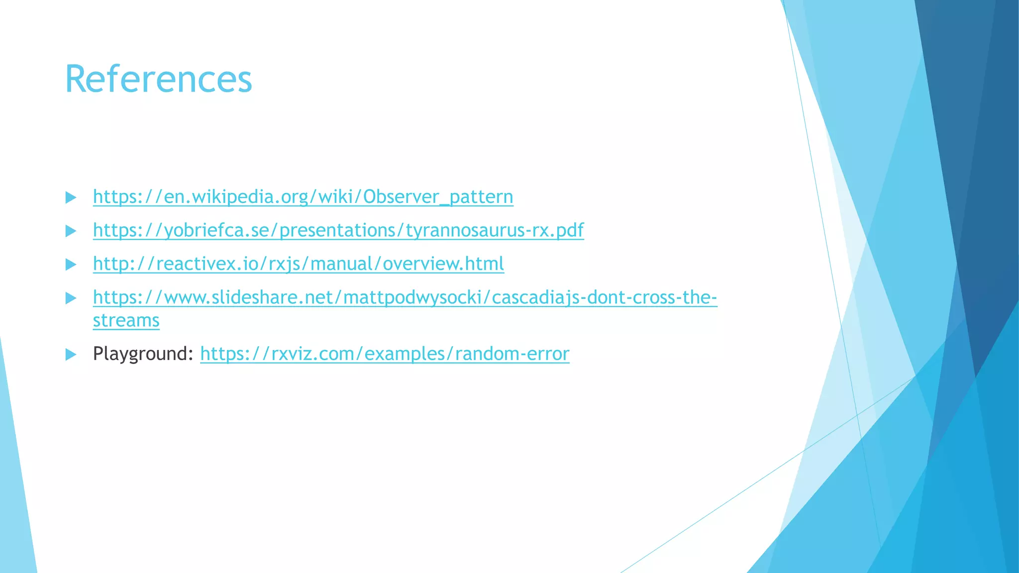 References
 https://en.wikipedia.org/wiki/Observer_pattern
 https://yobriefca.se/presentations/tyrannosaurus-rx.pdf
 http://reactivex.io/rxjs/manual/overview.html
 https://www.slideshare.net/mattpodwysocki/cascadiajs-dont-cross-the-
streams
 Playground: https://rxviz.com/examples/random-error
 
