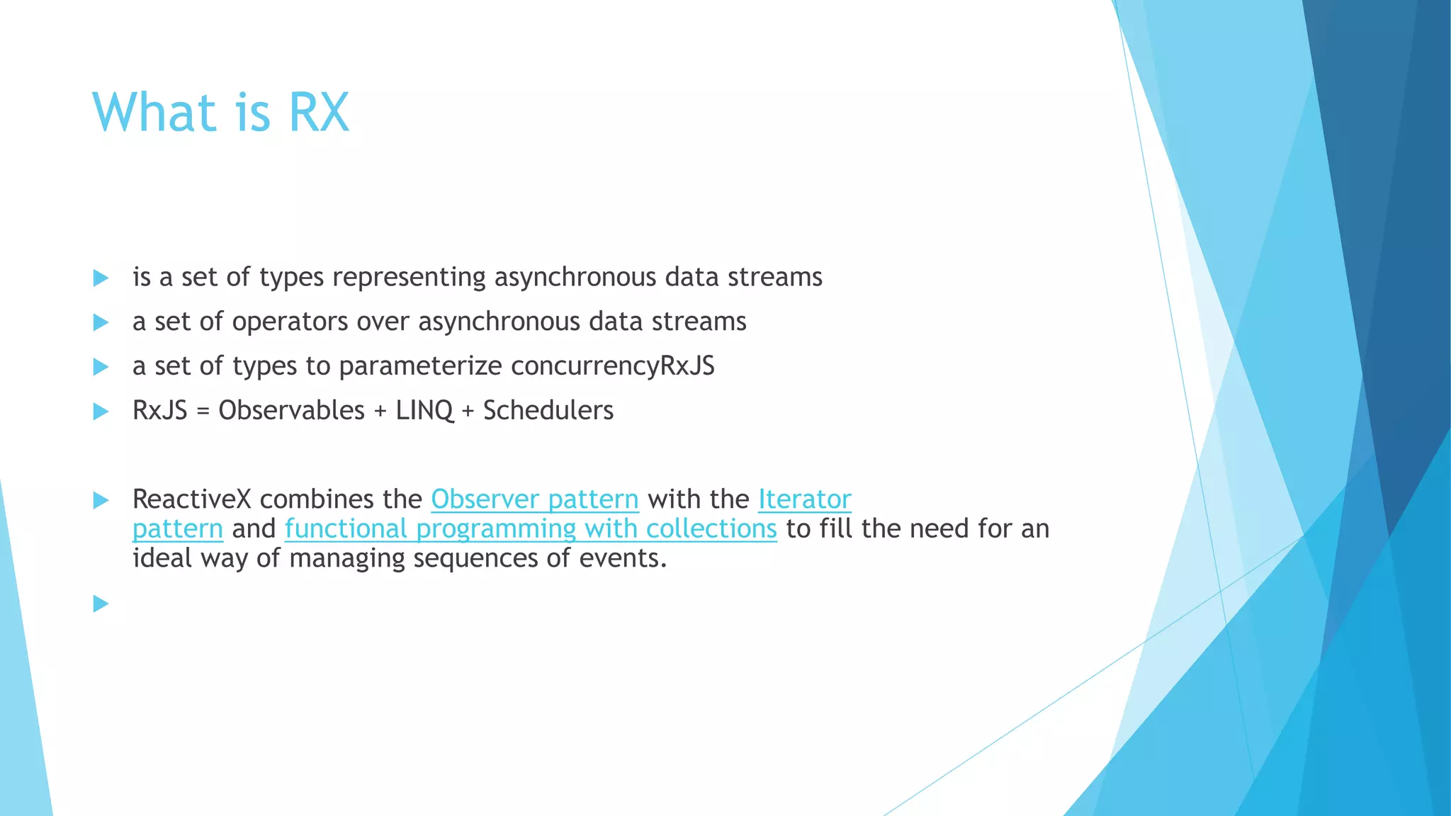 What is RX
 is a set of types representing asynchronous data streams
 a set of operators over asynchronous data streams
 a set of types to parameterize concurrencyRxJS
 RxJS = Observables + LINQ + Schedulers
 ReactiveX combines the Observer pattern with the Iterator
pattern and functional programming with collections to fill the need for an
ideal way of managing sequences of events.

 