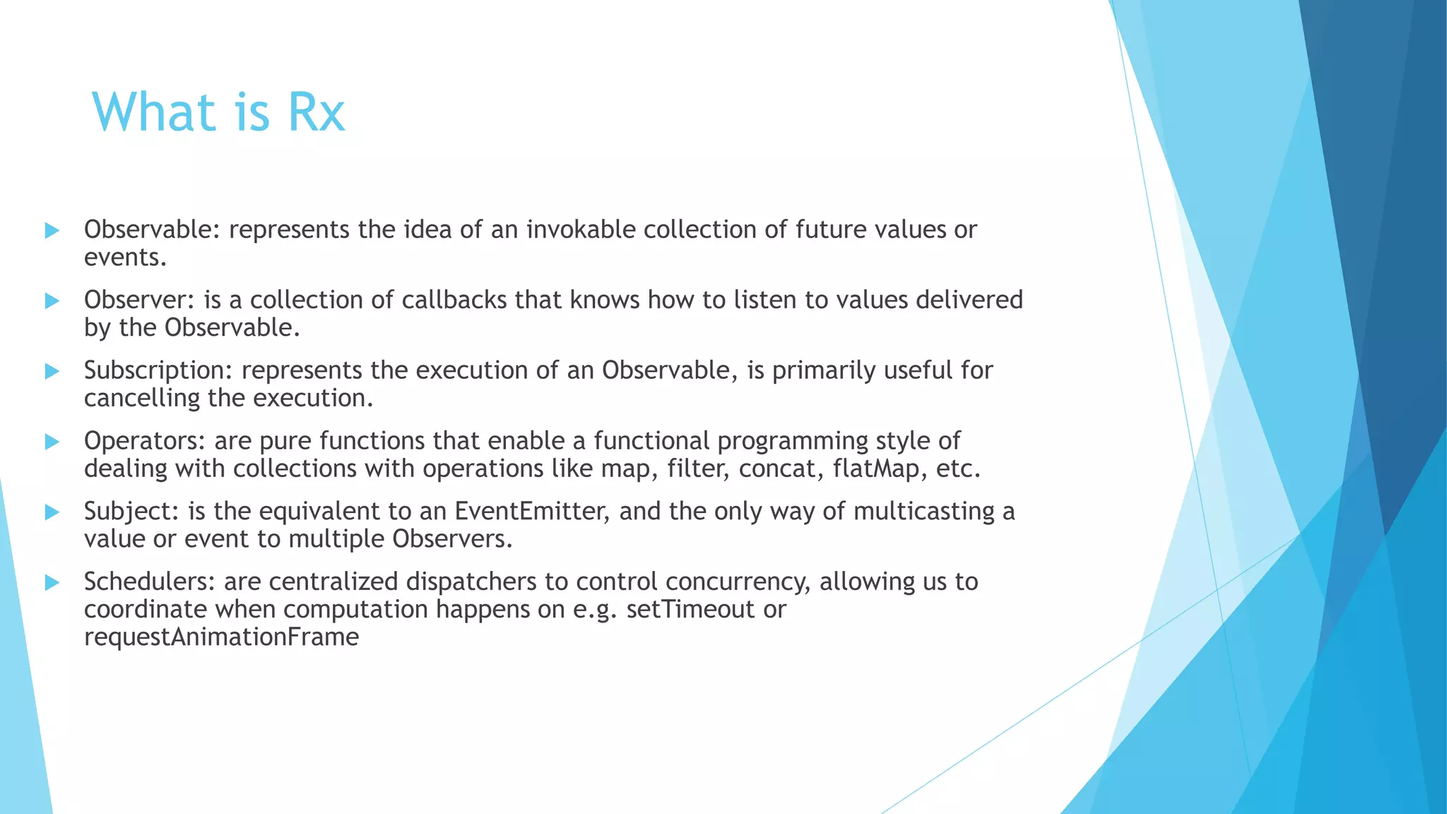 What is Rx
 Observable: represents the idea of an invokable collection of future values or
events.
 Observer: is a collection of callbacks that knows how to listen to values delivered
by the Observable.
 Subscription: represents the execution of an Observable, is primarily useful for
cancelling the execution.
 Operators: are pure functions that enable a functional programming style of
dealing with collections with operations like map, filter, concat, flatMap, etc.
 Subject: is the equivalent to an EventEmitter, and the only way of multicasting a
value or event to multiple Observers.
 Schedulers: are centralized dispatchers to control concurrency, allowing us to
coordinate when computation happens on e.g. setTimeout or
requestAnimationFrame
 