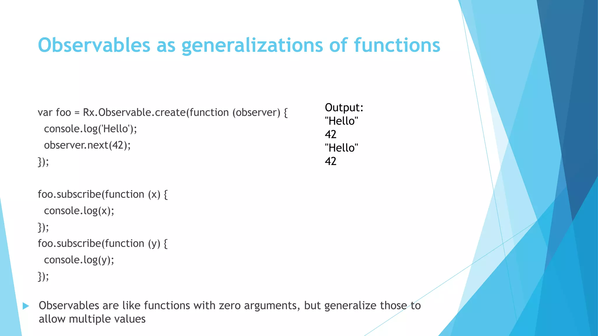 var foo = Rx.Observable.create(function (observer) {
console.log('Hello');
observer.next(42);
});
foo.subscribe(function (x) {
console.log(x);
});
foo.subscribe(function (y) {
console.log(y);
});
Output:
"Hello"
42
"Hello"
42
 Observables are like functions with zero arguments, but generalize those to
allow multiple values
Observables as generalizations of functions
 
