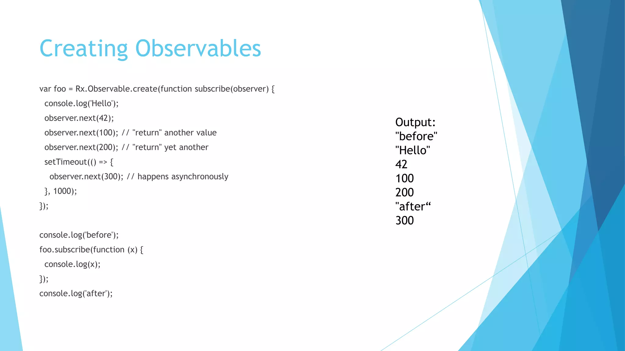 Creating Observables
var foo = Rx.Observable.create(function subscribe(observer) {
console.log('Hello');
observer.next(42);
observer.next(100); // "return" another value
observer.next(200); // "return" yet another
setTimeout(() => {
observer.next(300); // happens asynchronously
}, 1000);
});
console.log('before');
foo.subscribe(function (x) {
console.log(x);
});
console.log('after');
Output:
"before"
"Hello"
42
100
200
"after“
300
 