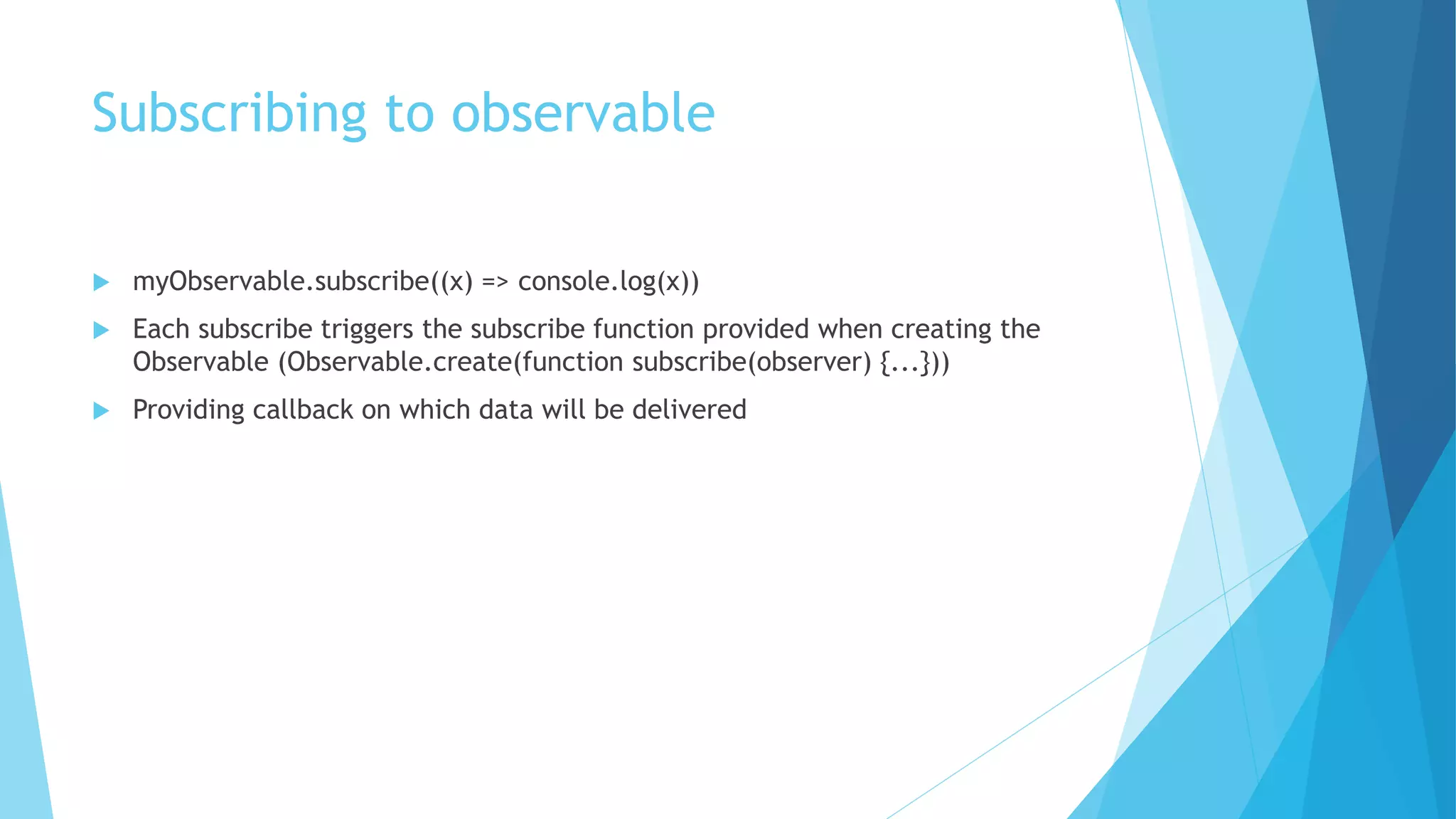 Subscribing to observable
 myObservable.subscribe((x) => console.log(x))
 Each subscribe triggers the subscribe function provided when creating the
Observable (Observable.create(function subscribe(observer) {...}))
 Providing callback on which data will be delivered
 