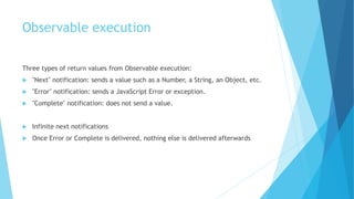 Observable execution
Three types of return values from Observable execution:
 "Next" notification: sends a value such as a Number, a String, an Object, etc.
 "Error" notification: sends a JavaScript Error or exception.
 "Complete" notification: does not send a value.
 Infinite next notifications
 Once Error or Complete is delivered, nothing else is delivered afterwards
 