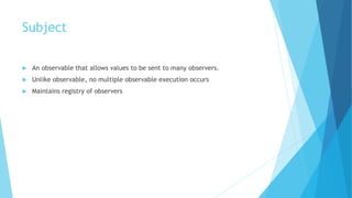 Subject
 An observable that allows values to be sent to many observers.
 Unlike observable, no multiple observable execution occurs
 Maintains registry of observers
 