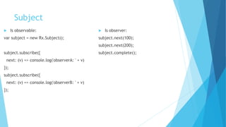 Subject
 Is observable:
var subject = new Rx.Subject();
subject.subscribe({
next: (v) => console.log('observerA: ' + v)
});
subject.subscribe({
next: (v) => console.log('observerB: ' + v)
});
 Is observer:
subject.next(100);
subject.next(200);
subject.complete();
 