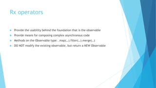 Rx operators
 Provide the usability behind the foundation that is the observable
 Provide means for composing complex asynchronous code
 Methods on the Observable type: .map(…).filter(…).merge(…)
 DO NOT modify the existing observable, but return a NEW Observable
 