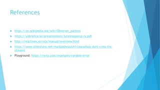 References
 https://en.wikipedia.org/wiki/Observer_pattern
 https://yobriefca.se/presentations/tyrannosaurus-rx.pdf
 http://reactivex.io/rxjs/manual/overview.html
 https://www.slideshare.net/mattpodwysocki/cascadiajs-dont-cross-the-
streams
 Playground: https://rxviz.com/examples/random-error
 