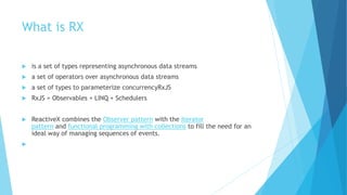 What is RX
 is a set of types representing asynchronous data streams
 a set of operators over asynchronous data streams
 a set of types to parameterize concurrencyRxJS
 RxJS = Observables + LINQ + Schedulers
 ReactiveX combines the Observer pattern with the Iterator
pattern and functional programming with collections to fill the need for an
ideal way of managing sequences of events.

 