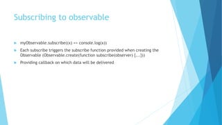 Subscribing to observable
 myObservable.subscribe((x) => console.log(x))
 Each subscribe triggers the subscribe function provided when creating the
Observable (Observable.create(function subscribe(observer) {...}))
 Providing callback on which data will be delivered
 