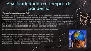 A solidariedade em tempos de
pandemia
“Para refletir com Leonardo Boff:
– O que conta agora não é o lucro; é a vida. O que vale mesmo não é a competição; é a
solidariedade. É a interdependência de todos com todos. Os cuidados que devemos ter
uns com os outros. São esses os valores que estão salvando as vidas.
– Qual é a nossa relação com a natureza agora que estamos num retiro forçado? Pela
primeira vez toda a humanidade foi afetada. É hora de mudar de comportamento. Para
isso, temos que ter solidariedade, em primeiro lugar com a mãe terra.”
https://appsindicato.org.br/leonardo-boff-fala-sobre-a-solidariedade-e-o-valor-da-vida-humana-em-tempos-de-pandemia/amp/
http://auribertoeternochocalheiro.blogspot.com/2011/01/vamos-salvar-o-nosso-
planeta.html
Essa solidariedade pode aparecer em gestos simples, como por
exemplo, na forma como nos cuidamos e, consequentemente,
cuidamos dos outros ao nosso redor. No caso do Covid-19, o uso
da máscara é um ato solidário, pois dificulta o contágio. Evitar
aglomerações e saídas desnecessárias também.
 