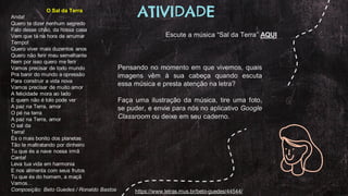 O Sal da Terra
Anda!
Quero te dizer nenhum segredo
Falo desse chão, da nossa casa
Vem que tá na hora de arrumar
Tempo!
Quero viver mais duzentos anos
Quero não ferir meu semelhante
Nem por isso quero me ferir
Vamos precisar de todo mundo
Pra banir do mundo a opressão
Para construir a vida nova
Vamos precisar de muito amor
A felicidade mora ao lado
E quem não é tolo pode ver
A paz na Terra, amor
O pé na terra
A paz na Terra, amor
O sal da
Terra!
És o mais bonito dos planetas
Tão te maltratando por dinheiro
Tu que és a nave nossa irmã
Canta!
Leva tua vida em harmonia
E nos alimenta com seus frutos
Tu que és do homem, a maçã
Vamos…
Composição: Beto Guedes / Ronaldo Bastos
Pensando no momento em que vivemos, quais
imagens vêm à sua cabeça quando escuta
essa música e presta atenção na letra?
Faça uma ilustração da música, tire uma foto,
se puder, e envie para nós no aplicativo Google
Classroom ou deixe em seu caderno.
Escute a música “Sal da Terra” AQUI
ATIVIDADE
https://www.letras.mus.br/beto-guedes/44544/
 