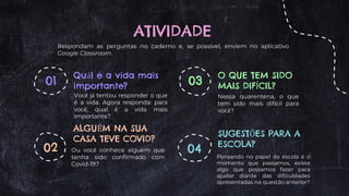 ATIVIDADE
Quál é a vida mais
importante?
Você já tentou responder o que
é a vida. Agora responda: para
você, qual é a vida mais
importante?
ALGUÉM NA SUA
CASA TEVE COVID?
Ou você conhece alguém que
tenha sido confirmado com
Covid-19?
O QUE TEM SIDO
MAIS DIFÍCIL?
Nessa quarentena, o que
tem sido mais difícil para
você?
SUGESTÕES PARA A
ESCOLA?
Pensando no papel da escola e o
momento que passamos, existe
algo que possamos fazer para
ajudar diante das dificuldades
apresentadas na questão anterior?
01
02
03
04
Respondam as perguntas no caderno e, se possível, enviem no aplicativo
Google Classroom.
 