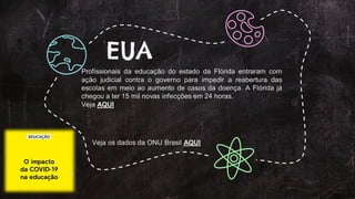 Profissionais da educação do estado da Flórida entraram com
ação judicial contra o governo para impedir a reabertura das
escolas em meio ao aumento de casos da doença. A Flórida já
chegou a ter 15 mil novas infecções em 24 horas.
Veja AQUI
EUA
Veja os dados da ONU Brasil AQUI
 