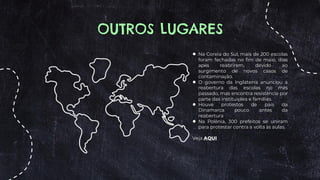 OUTROS LUGARES
● Na Coreia do Sul, mais de 200 escolas
foram fechadas no fim de maio, dias
após reabrirem, devido ao
surgimento de novos casos de
contaminação.
● O governo da Inglaterra anunciou a
reabertura das escolas no mês
passado, mas encontra resistência por
parte das instituições e famílias.
● Houve protestos de pais da
Dinamarca pouco antes da
reabertura
● Na Polônia, 300 prefeitos se uniram
para protestar contra a volta às aulas.
Veja AQUI
 