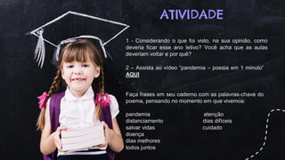 ATIVIDADE
1 - Considerando o que foi visto, na sua opinião, como
deveria ficar esse ano letivo? Você acha que as aulas
deveriam voltar e por quê?
2 – Assista ao vídeo “pandemia – poesia em 1 minuto”
AQUI
Faça frases em seu caderno com as palavras-chave do
poema, pensando no momento em que vivemos:
pandemia atenção
distanciamento dias difíceis
salvar vidas cuidado
doença
dias melhores
todos juntos
 