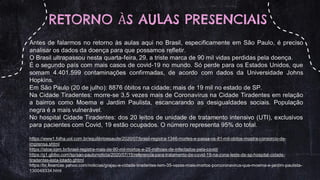 RETORNO ÀS AULAS PRESENCIAIS
Antes de falarmos no retorno às aulas aqui no Brasil, especificamente em São Paulo, é preciso
analisar os dados da doença para que possamos refletir.
O Brasil ultrapassou nesta quarta-feira, 29, a triste marca de 90 mil vidas perdidas pela doença.
É o segundo país com mais casos de covid-19 no mundo. Só perde para os Estados Unidos, que
somam 4.401.599 contaminações confirmadas, de acordo com dados da Universidade Johns
Hopkins.
Em São Paulo (20 de julho): 8876 óbitos na cidade; mais de 19 mil no estado de SP.
Na Cidade Tiradentes: morre-se 3,5 vezes mais de Coronavírus na Cidade Tiradentes em relação
a bairros como Moema e Jardim Paulista, escancarando as desigualdades sociais. População
negra é a mais vulnerável.
No hospital Cidade Tiradentes: dos 20 leitos de unidade de tratamento intensivo (UTI), exclusivos
para pacientes com Covid, 19 estão ocupados. O número representa 95% do total.
https://www1.folha.uol.com.br/equilibrioesaude/2020/07/brasil-registra-1346-mortes-e-passa-os-81-mil-obitos-mostra-consorcio-de-
imprensa.shtml
https://istoe.com.br/brasil-registra-mais-de-90-mil-mortos-e-25-milhoes-de-infectados-pela-covid/
https://g1.globo.com/sp/sao-paulo/noticia/2020/07/15/referencia-para-tratamento-de-covid-19-na-zona-leste-de-sp-hospital-cidade-
tiradentes-esta-lotado.ghtml
https://br.financas.yahoo.com/noticias/grajau-e-cidade-tiradentes-tem-35-vezes-mais-mortos-porcoronavirus-que-moema-e-jardim-paulista-
130049334.html
 