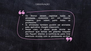 OBSERVAÇÃO
• Os alunos devem registrar todas as
atividades realizadas em um mesmo
caderno, pois valem para todos os
professores.
• As atividades também podem ser enviadas
pelo aplicativo Google Classroom.
• Nesse caso, o aluno pode enviar ao
professor que estiver em plantão naquele
dia. Fiquem atentos às notificações para tirar
eventuais dúvidas com os professores on-line!
 