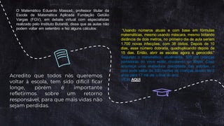 “Usando números atuais e com base em fórmulas
matemáticas, mesmo usando máscara, mesmo botando
distância de dois metros, no primeiro dia de aula seriam
1.700 novas infecções, com 38 óbitos. Depois de 10
dias, esse número dobraria, quadruplicando depois de
15 dias. Então, abrir as escolas agora é genocídio.”
Segundo o matemático, atualmente, 500 mil crianças
portadoras do vírus estão circulando no Brasil. Caso
aconteça uma reabertura precipitada das escolas, o
país pode saltar de 300 mortes de crianças abaixo de 5
anos para 17 mil até o final do ano.
VEJA AQUI
O Matemático Eduardo Massad, professor titular da
Escola de Matemática Aplicada Fundação Getúlio
Vargas (FGV), em debate virtual com especialistas
realizado pelo Instituto Butantã, disse que as aulas não
podem voltar em setembro e fez alguns cálculos:
Acredito que todos nós queremos
voltar à escola, tem sido difícil ficar
longe, porém é importante
refletirmos sobre um retorno
responsável, para que mais vidas não
sejam perdidas.
 