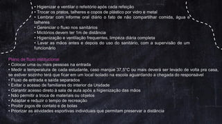 • Higienizar e ventilar o refeitório após cada refeição
• Trocar os pratos, talheres e copos de plástico por vidro e metal
• Lembrar com informe oral diário o fato de não compartilhar comida, água e
talheres
• Gerenciar o fluxo nos sanitários
• Mictórios devem ter 1m de distância
• Higienização e ventilação frequentes, limpeza diária completa
• Lavar as mãos antes e depois do uso do sanitário, com a supervisão de um
funcionário
Plano de fluxo institucional
• Colocar uma ou mais pessoas na entrada
• Medir a temperatura de cada estudante, caso marque 37,5°C ou mais deverá ser levado de volta pra casa,
se estiver sozinho terá que ficar em um local isolado na escola aguardando a chegada do responsável
• Fluxo de entrada e saída separados
• Evitar o acesso de familiares do interior da Unidade
• Garantir acesso direto à sala de aula após a higienização das mãos
• Não permitir a troca de materiais ou objetos
• Adaptar e reduzir o tempo de recreação
• Proibir jogos de contato e de bolas
• Priorizar as atividades esportivas individuais que permitam preservar a distância
 