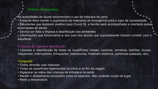 Práticas de segurança
As autoridades de saúde recomendam o uso de máscara de pano
• A escola deve manter o suprimento de máscaras de emergência para o caso de necessidade
• Estudantes que testarem positivo para Covid-19, a família será acompanhada e orientada pelas
autoridades de saúde
• Deverá ser feita a limpeza e desinfecção dos ambientes
• Informações aos funcionários e aos pais dos alunos que supostamente tiveram contato com o
estudante
Protocolo de higiene e desinfecção
• Limpeza e desinfecção de todas as superfícies( mesas, cadeiras, armários, balcões, lousas,
maçanetas, interruptores, brinquedos, bebedouros, materiais didáticos, pertences pessoais, etc)
Transporte
• Todos deverão usar máscara
• Todas as superfícies higienizadas no início e no fim da viagem
• Higienizar as mãos das crianças na entrada e na saída
• Manter o afastamento necessário entre os assentos. Não poderão mudar de lugar
• Medir a temperatura
 
