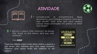 ATIVIDADE
1 - Considerando os procedimentos desse
documento, você consegue imaginar como seria
essa escola? Você acha que seria possível
colocar essas orientações em prática na EMEF
Caio Sérgio?
2 - Escute a música “Dias melhores” da banda
Jota Quest no link abaixo. Será que você
conhece?
Veja AQUI
Faça uma reflexão sobre a letra dessa música e escreva o
que seriam dias melhores para você nesse momento.
Descreva como seriam esses dias melhores no seu
caderno.
 