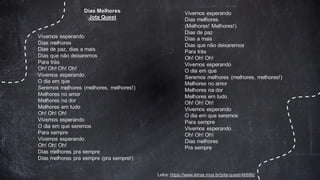 Letra: https://www.letras.mus.br/jota-quest/46686/
Dias Melhores
Jota Quest
Vivemos esperando
Dias melhores
Dias de paz, dias a mais
Dias que não deixaremos
Para trás
Oh! Oh! Oh! Oh!
Vivemos esperando
O dia em que
Seremos melhores (melhores, melhores!)
Melhores no amor
Melhores na dor
Melhores em tudo
Oh! Oh! Oh!
Vivemos esperando
O dia em que seremos
Para sempre
Vivemos esperando
Oh! Oh! Oh!
Dias melhores pra sempre
Dias melhores pra sempre (pra sempre!)
Vivemos esperando
Dias melhores
(Melhores! Melhores!)
Dias de paz
Dias a mais
Dias que não deixaremos
Para trás
Oh! Oh! Oh!
Vivemos esperando
O dia em que
Seremos melhores (melhores, melhores!)
Melhores no amor
Melhores na dor
Melhores em tudo
Oh! Oh! Oh!
Vivemos esperando
O dia em que seremos
Para sempre
Vivemos esperando
Oh! Oh! Oh!
Dias melhores
Pra sempre
 
