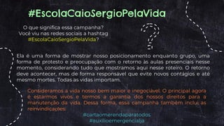 O que significa essa campanha?
Você viu nas redes sociais a hashtag
#EscolaCaioSergioPelaVida?
#EscolaCaioSergioPelaVida
Ela é uma forma de mostrar nosso posicionamento enquanto grupo, uma
forma de protesto e preocupação com o retorno às aulas presenciais nesse
momento, considerando tudo que mostramos aqui nesse roteiro. O retorno
deve acontecer, mas de forma responsável que evite novos contágios e até
mesmo mortes. Todas as vidas importam.
Consideramos a vida nosso bem maior e inegociável. O principal agora
é estarmos vivos e termos a garantia dos nossos direitos para a
manutenção da vida. Dessa forma, essa campanha também inclui as
reinvindicações:
#cartaomerendaparatodos
#auxilioemergencialja
 