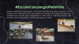 Nossa escola está vazia agora... E é triste demais vê-la assim, já que o Caio
Sérgio é um organismo vivo por causa dos alunos e de todas as vidas que
compõe essa escola. Essa campanha é pela vida, a vida dos alunos, das
famílias, dos funcionários... Enfim, de todas as vidas.
#EscolaCaioSergioPelaVida
 