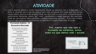 ATIVIDADE
1 - Leia o poema abaixo e tente reescrevê-lo. Mude as palavras, use a imaginação e o
afeto e, olhando para a escola vazia e sem vida, pensando em tudo que discutimos
nesse roteiro, escreva o seu poema. Pode ser com rima ou sem rima, o importante é o
sentimento, tentando, assim, dar “vida” novamente a esses espaços tão queridos.
Pode ser um poema sobre saudade, cuidado, esperança, sonhos… fica a seu critério.
Faça em seu caderno e depois poste no aplicativo Google Classroom, se puder.
Pois, mesmo que não seja o
momento de voltarmos, somos
todos nós que damos vida à escola!
https://escolaeducacao.com.br/12-
musicas-e-poemas-sobre-a-vida-
aprenda-a-viver/
 