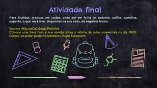 Atividade final
Para finalizar, produza um cartaz, pode ser em folha de caderno, sulfite, cartolina,
papelão, o que você tiver disponível na sua casa, da seguinte forma:
Escreva #EscolaCaioSergioPelaVida
Coloque uma frase com a sua opinião sobre o retorno às aulas presenciais no dia 08/09.
Depois, se puder, poste no aplicativo Google Classroom.
 