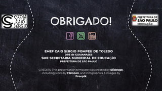 CREDITS: This presentation template was created by Slidesgo,
including icons by Flaticon, and infographics & images by
Freepik
EMEF CAIO SÉRGIO POMPEU DE TOLEDO
DRE de GUAIANASES
SME SECRETARIA MUNICIPAL DE EDUCAÇÃO
PREFEITURA DE SÃO PAULO
OBRIGADO!
 