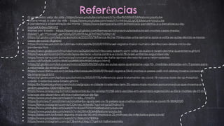 • O verdadeiro valor da vida - https://www.youtube.com/watch?v=I5wfbD3RHFQ&feature=youtu.be
• Viviane Mosé, o valor da vida - https://www.youtube.com/watch?v=MrbIu2LqjOE&feature=youtu.be
• A pandemia e a banalização da morte - https://www.bemparana.com.br/noticia/a-pandemia-e-a-banalizacao-da-
morte#.Xx9wvJ5KhPZ
• Mortes por Estado - https://especiais.g1.globo.com/bemestar/coronavirus/estados-brasil-mortes-casos-media-
movel/?_gl=1*7z4rpd*_ga*ODAyOTU1MTMxLjE1MTI5OTU5MjY.#/
• https://g1.globo.com/educacao/noticia/2020/05/19/franca-fecha-70-escolas-uma-semana-apos-a-volta-as-aulas-devido-a-novos-
casos-de-covid-19.ghtml
• https://noticias.uol.com.br/ultimas-noticias/efe/2020/07/01/israel-registra-maior-numero-deinfeccoes-desde-inicio-da-
pandemia.htm
• https://valor.globo.com/mundo/noticia/2020/06/03/infeccoes-sobem-com-volta-as-aulas-e-israel-decreta-quarentena.ghtml
• https://veja.abril.com.br/mundo/apos-declarar-vitoria-contra-a-covid-19-israel-enfrenta-segundaonda/
• https://www.terra.com.br/noticias/coronavirus/camara-da-italia-aprova-decreto-lei-para-retomadadas-
aulas,c4b7e0bd43a920c8b80e68f88089d9585itdssro.html]
• https://g1.globo.com/educacao/noticia/2020/05/29/volta-as-aulas-apos-quarentena-veja-10- medidas-adotadas-em-7-paises-para-
a-retomada-do-ensino.ghtml
• https://www1.folha.uol.com.br/equilibrioesaude/2020/07/brasil-registra-1346-mortes-e-passa-os81-mil-obitos-mostra-consorcio-
de-imprensa.shtml
• https://g1.globo.com/sp/sao-paulo/noticia/2020/07/15/referencia-para-tratamento-de-covid-19-nazona-leste-de-sp-hospital-
cidade-tiradentes-esta-lotado.ghtml
• https://br.financas.yahoo.com/noticias/grajau-e-cidade-tiradentes-tem-35-vezes-mais-mortos-porcoronavirus-que-moema-e-
jardim-paulista-130049334.html
• https://www.sinesp.org.br/noticias/aconteceu-no-sinesp/10258-abrir-escolas-em-setembro-egenocidio-e-trara-mortes-de-17-mil-
criancas-ate-dezembro-afirma-matematico-da-fgv
• https://www.youtube.com/watch?v=k8u_FIns1Fo
• https://noticias.r7.com/internacional/saiba-quais-sao-os-15-paises-que-melhor-controlaram-a-covid-19-18062020
• https://www.instagram.com/p/CDKnwLWAed6/?igshid=pz1d7nd4vl7t
• https://www.youtube.com/watch?v=Kiok0T2WHf4&feature=youtu.be
• https://www.youtube.com/watch?v=jkO9Xxl3Oe4&feature=youtu.be
• https://istoe.com.br/brasil-registra-mais-de-90-mil-mortos-e-25-milhoes-de-infectados-pela-covid/
• https://www.youtube.com/watch?v=9dsUVU7ERK4
• https://www.instagram.com/p/CBwAKotHqyJ/?igshid=1q8wta4o14liy
Referências
 