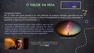 O VALOR DA VIDA
O que é a vida? - Eduardo Sterblitch no
programa Provocações da TV Cultura
Assista AQUI
Constituição Federal
Art. 5º Todos são iguais perante a lei, sem distinção de qualquer natureza, garantindo-se aos
brasileiros e aos estrangeiros residentes no País a inviolabilidade do direito à vida, à liberdade, à
igualdade, à segurança e à propriedade [...]
No roteiro dessa semana vamos falar sobre o valor da vida
e porque a defendemos tanto nesse momento tão difícil...
Parece simples, mas você já parou para pensar o que é a
vida? Se alguém te fizesse essa provocação e perguntasse
assim: o que é a vida? Você conseguiria responder?
https://vidasimples.co/ser/sentido-para-vida/
Corona na quebrada –
Se liga no recado!
Assista AQUI
 