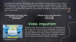 O VERDADEIRO VALOR DA VIDA –
um vídeo para refletir
Assista AQUI
A filósofa Viviane Mosé fala sobre o
valor da vida
Assista AQUI
A pandemia que estamos atravessando tem nos obrigado a pensar sobre a vida e o que é
mais valioso para nós. Não tem sido fácil toda essa mudança e distanciamento social, o medo
e as dificuldades que algumas famílias têm enfrentado. Muitas mortes assolam nossa
vizinhança e é importante nos cuidarmos e que, apesar da distância, sejamos um ponto de
apoio uns aos outros.
Vidas importam
http://aduff.org.br/site/index.php/notocias/noticias-
recentes/item/4083-todas-as-vidas-importam
Todas as vidas são importantes, por isso, considerando que
ela é nosso bem mais precioso e inegociável, é preciso que
nos cuidemos o máximo possível e que não deixemos de
lutar pela garantia dos nossos direitos. É importante lembrar
que não somos apenas números, pois cada pessoa doente é
um ser humano com família, histórias, memórias....
 