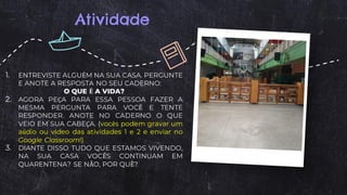 Atividade
1. ENTREVISTE ALGUÉM NA SUA CASA. PERGUNTE
E ANOTE A RESPOSTA NO SEU CADERNO:
O QUE É A VIDA?
2. AGORA PEÇA PARA ESSA PESSOA FAZER A
MESMA PERGUNTA PARA VOCÊ E TENTE
RESPONDER. ANOTE NO CADERNO O QUE
VEIO EM SUA CABEÇA. (vocês podem gravar um
aúdio ou vídeo das atividades 1 e 2 e enviar no
Google Classroom!)
3. DIANTE DISSO TUDO QUE ESTAMOS VIVENDO,
NA SUA CASA VOCÊS CONTINUAM EM
QUARENTENA? SE NÃO, POR QUÊ?
 
