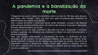 A pandemia e a banalização da
morte
https://www.bemparana.com.br/noticia/a-pandemia-e-a-banalizacao-da-morte#.Xx9wvJ5KhPZ
“Chegamos aos quatro meses de isolamento social, ou mais de 120 dias, sem abraços,
sem beijos, sem contatos. Claro, que tudo isso, para as pessoas que cumpriram as
determinações dos órgãos competentes.
Com o passar do tempo, o isolamento social, ainda necessário, começa a ser relaxado
pelas pessoas economicamente ativas. Os motivos são diversos, financeiros, depressão,
teimosia, desinformação, e por aí vai...
A coragem de sair de casa, enfrentar o dia-a-dia nas ruas e frequentar o comércio,
começa a aparecer nos indivíduos que observam a cidade, em pleno funcionamento, e
ainda amedrontada.
Vejo, com grande preocupação, a banalização da morte. O sentimento do luto,
necessário ao ser humano, em sua formação histórica, se dissolvendo. Quando antes,
aquele sentimento profundo de dor, tristeza que nos invadia ao receber uma notícia de
falecimento, começa a esvaziar-se. Ontem, fulano, hoje, beltrano e amanhã, sicrano.
Tudo bem, qualquer hora, sou eu. E o obituário se estende para as redes sociais num
mar de condolências.”
 